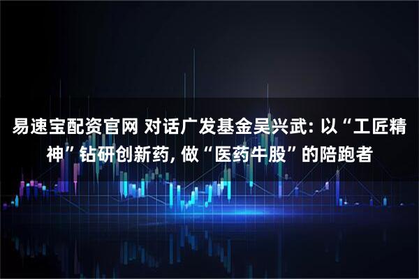 易速宝配资官网 对话广发基金吴兴武: 以“工匠精神”钻研创新药, 做“医药牛股”的陪跑者