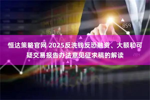 恒达策略官网 2025反洗钱反恐融资、大额和可疑交易报告办法意见征求稿的解读