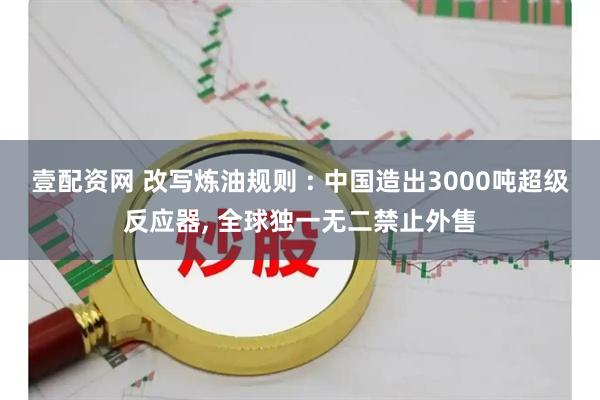 壹配资网 改写炼油规则 : 中国造出3000吨超级反应器, 全球独一无二禁止外售