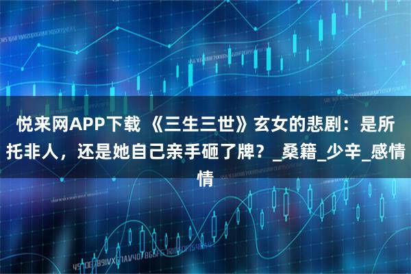 悦来网APP下载 《三生三世》玄女的悲剧：是所托非人，还是她自己亲手砸了牌？_桑籍_少辛_感情