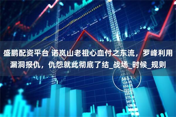 盛鹏配资平台 诺岚山老祖心血付之东流,罗峰利用漏洞报仇,仇怨就此彻底了结_战场_时候_规则