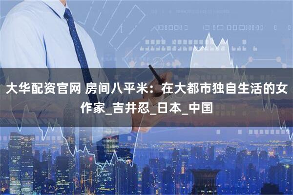 大华配资官网 房间八平米:在大都市独自生活的女作家_吉井忍_日本_中国