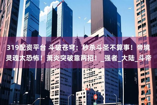 319配资平台 斗破苍穹：秒杀斗圣不算事！帝境灵魂太恐怖！萧炎突破靠两招！_强者_大陆_斗帝