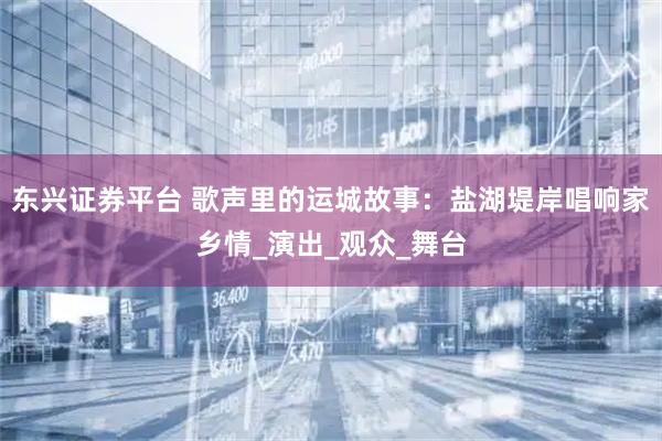 东兴证券平台 歌声里的运城故事：盐湖堤岸唱响家乡情_演出_观众_舞台