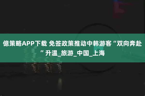 億策略APP下载 免签政策推动中韩游客“双向奔赴”升温_旅游_中国_上海