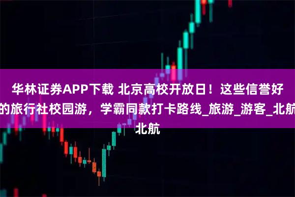 华林证券APP下载 北京高校开放日！这些信誉好的旅行社校园游，学霸同款打卡路线_旅游_游客_北航