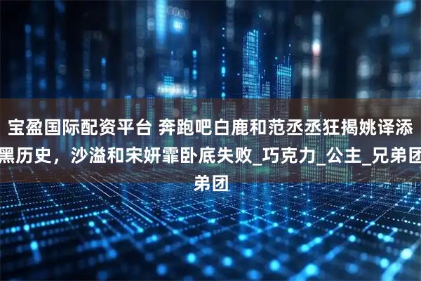 宝盈国际配资平台 奔跑吧白鹿和范丞丞狂揭姚译添黑历史，沙溢和宋妍霏卧底失败_巧克力_公主_兄弟团