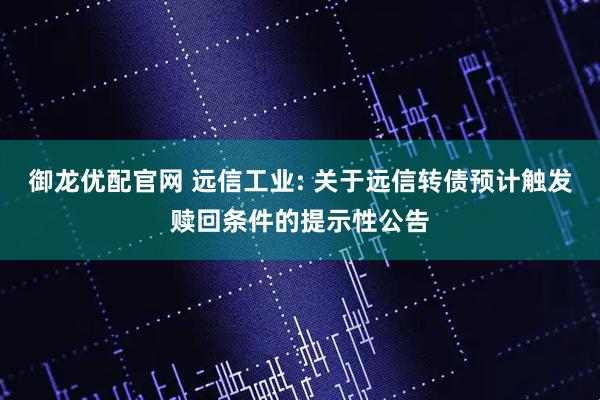 御龙优配官网 远信工业: 关于远信转债预计触发赎回条件的提示性公告