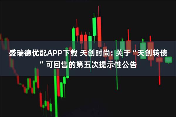 盛瑞德优配APP下载 天创时尚: 关于“天创转债”可回售的第五次提示性公告