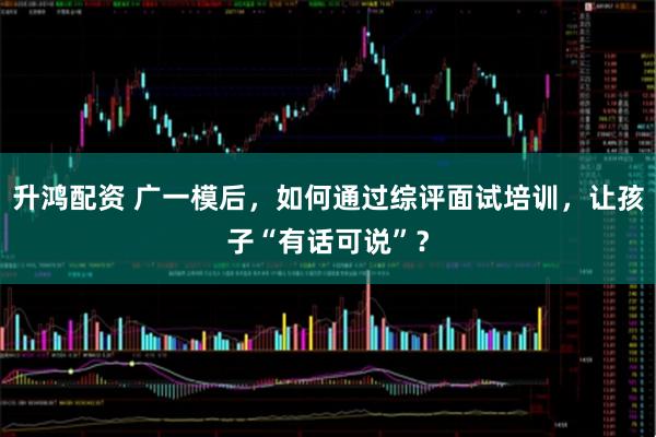 升鸿配资 广一模后，如何通过综评面试培训，让孩子“有话可说”？