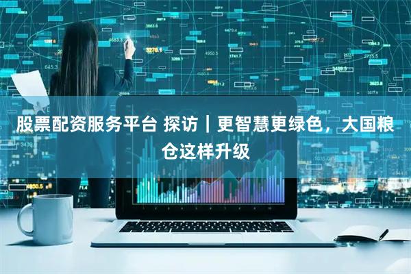 股票配资服务平台 探访｜更智慧更绿色，大国粮仓这样升级