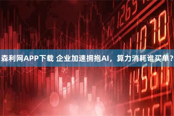 森利网APP下载 企业加速拥抱AI，算力消耗谁买单？