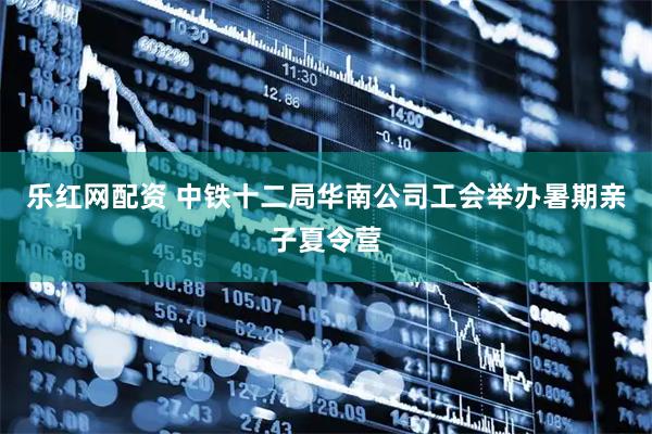 乐红网配资 中铁十二局华南公司工会举办暑期亲子夏令营