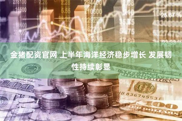 金猪配资官网 上半年海洋经济稳步增长 发展韧性持续彰显